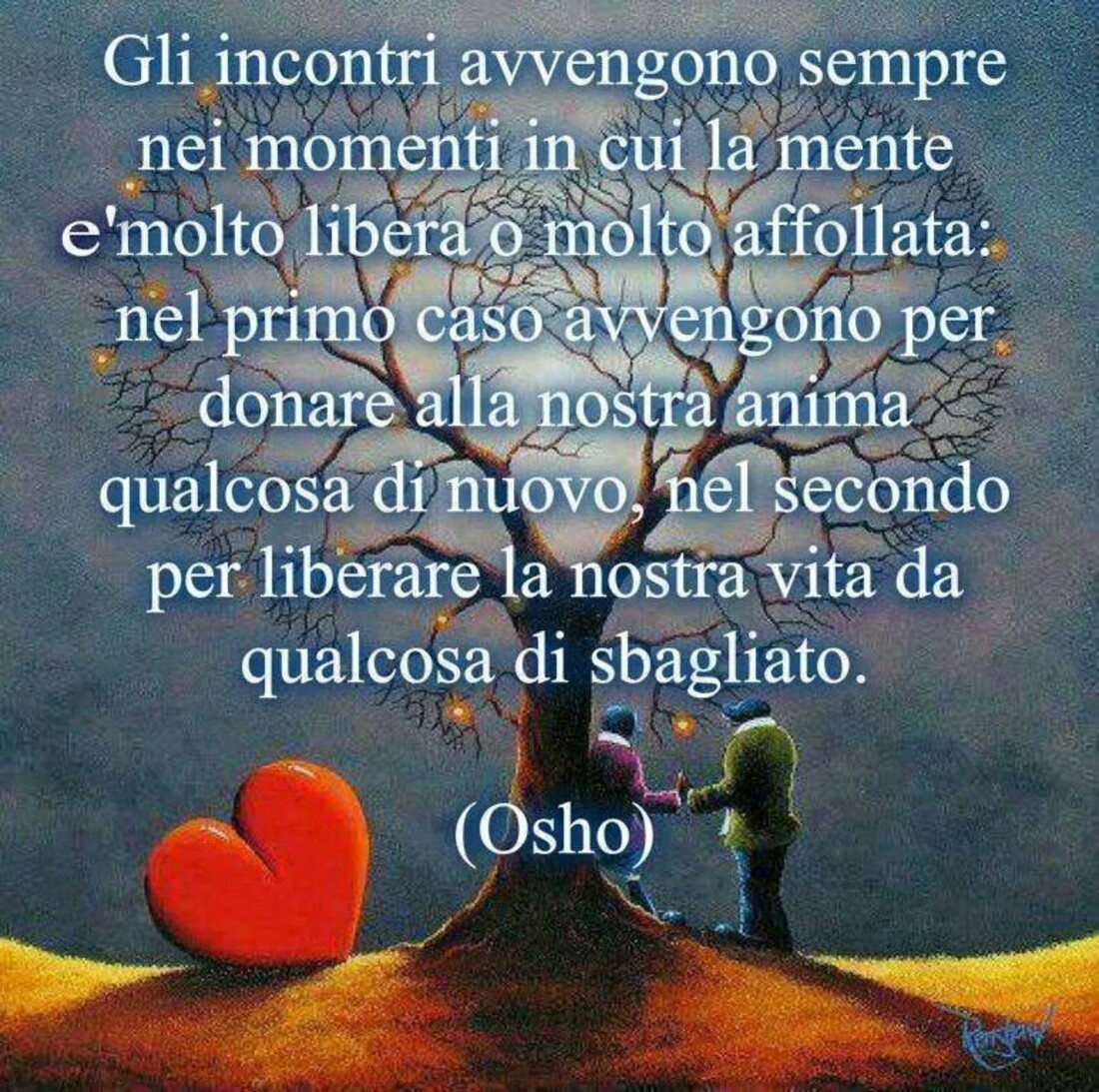 Gli incontri avvengono sempre nei momenti in cui la mente è molto libera o molto affollata, nel primo caso vengono per donare alla nostra anima qualcosa di nuovo, nel secondo per liberare la nostra vita da qualcosa di sbagliato. (Osho)