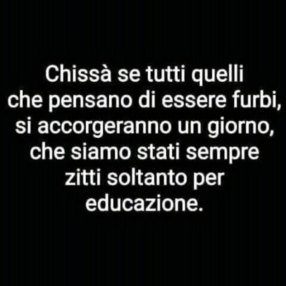 Chissà se tutti quelli che pensano di essere furbi, si accorgeranno un giorno, che siamo stati sempre zitti soltanto per educazione