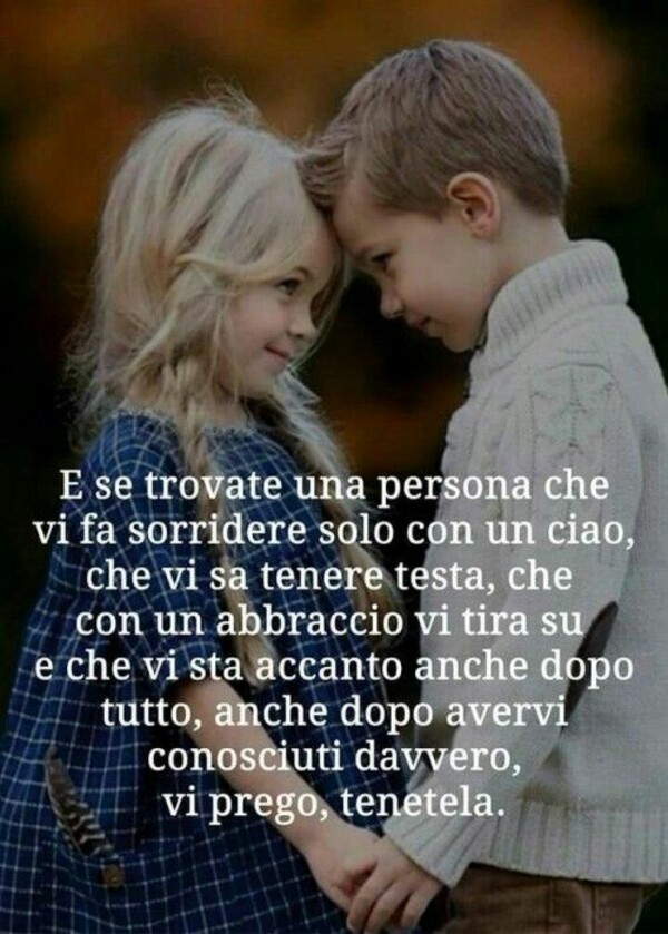 E se trovate una persona che vi fa sorridere solo con un ciao, che vi fa tenere testa, che con un abbraccio vi tira su e che vi sta accanto anche dopo tutto, anche dopo avervi conosciuto davvero, vi prego, tenetela.