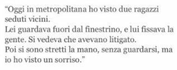 "Oggi in metropolitana ho visto due ragazzi seduti vicini. Lei guardava dal finestrino, e lui fissava la gente. Si vedeva che avevano litigato. Poi si sono stretti la mano, senza guardarsi, ma io ho visto un sorriso."