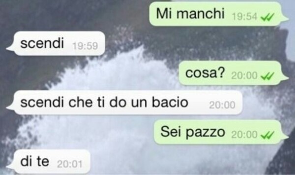 -Mi manchi, -Scendi, -Cosa?, -Scendi che ti do un bacio, -Sei pazzo, -Di te