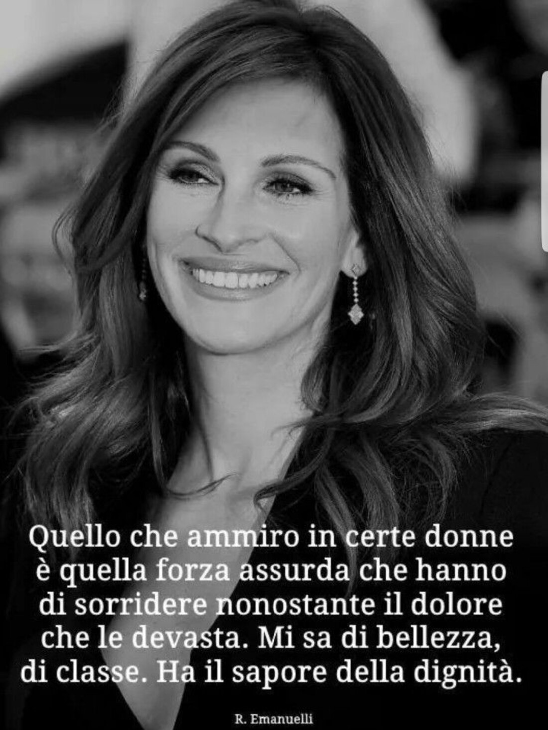 Quello che ammiro in certe donne è quella forza assurda che hanno di sorridere nonostante il dolore che le devasta. Mi sa di bellezza, di classe. Ha il sapore della dignità.